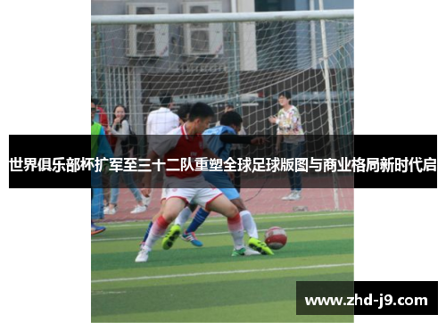 世界俱乐部杯扩军至三十二队重塑全球足球版图与商业格局新时代启