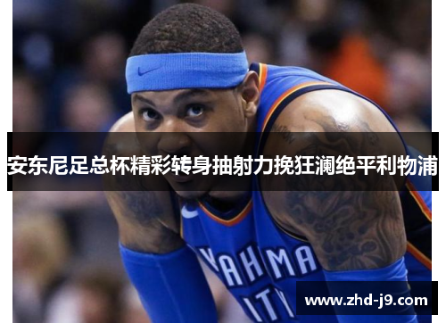 安东尼足总杯精彩转身抽射力挽狂澜绝平利物浦