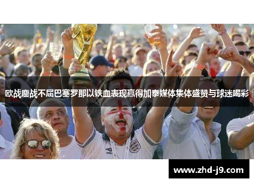 欧战鏖战不屈巴塞罗那以铁血表现赢得加泰媒体集体盛赞与球迷喝彩