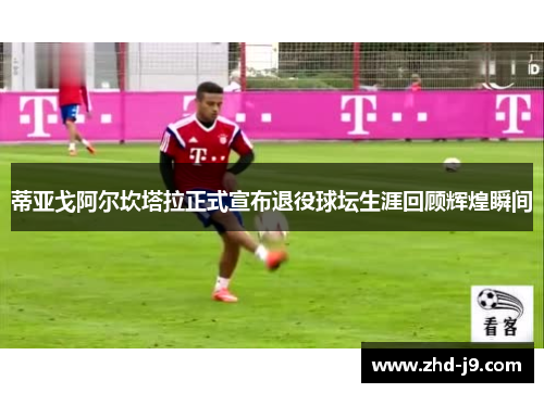 蒂亚戈阿尔坎塔拉正式宣布退役球坛生涯回顾辉煌瞬间