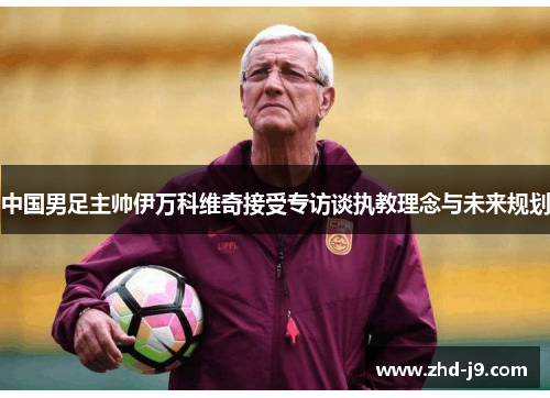 中国男足主帅伊万科维奇接受专访谈执教理念与未来规划